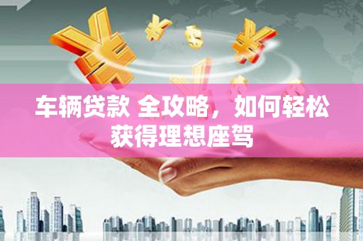 文圣车辆贷款 全攻略，如何轻松获得理想座驾