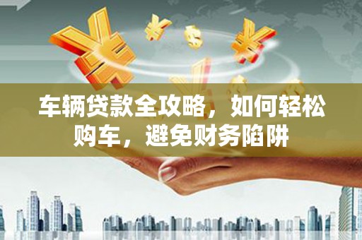 文圣车辆贷款全攻略，如何轻松购车，避免财务陷阱